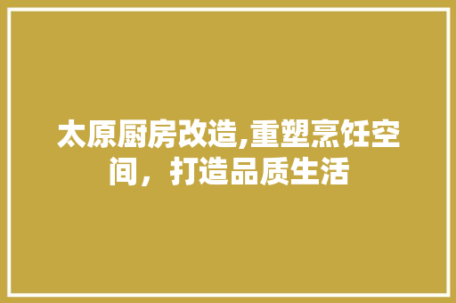 太原厨房改造,重塑烹饪空间，打造品质生活