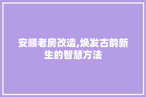 安顺老房改造,焕发古韵新生的智慧方法