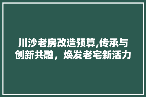 川沙老房改造预算,传承与创新共融，焕发老宅新活力