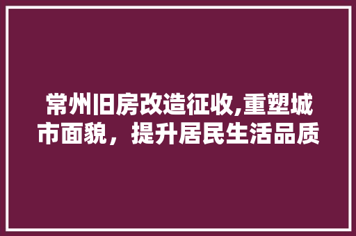 常州旧房改造征收,重塑城市面貌，提升居民生活品质