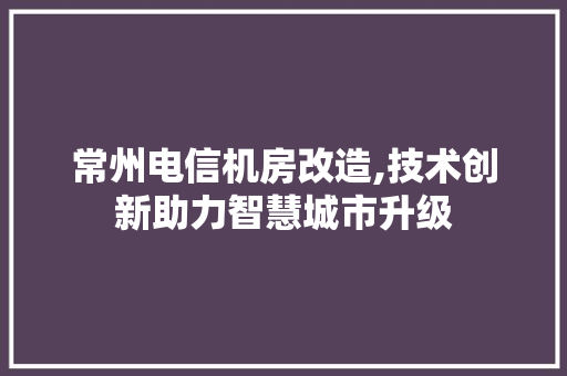 常州电信机房改造,技术创新助力智慧城市升级