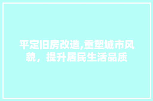 平定旧房改造,重塑城市风貌，提升居民生活品质