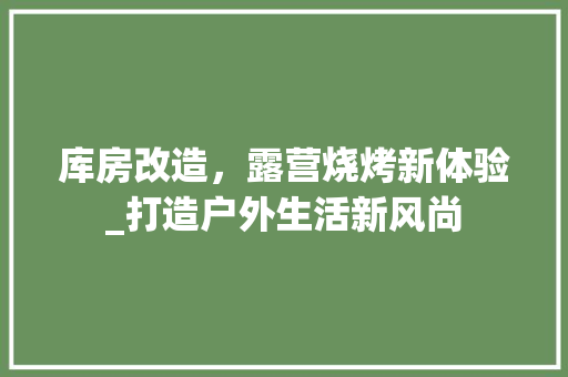 库房改造，露营烧烤新体验_打造户外生活新风尚