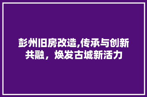 彭州旧房改造,传承与创新共融，焕发古城新活力