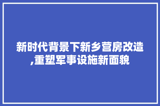 新时代背景下新乡营房改造,重塑军事设施新面貌