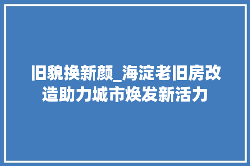 旧貌换新颜_海淀老旧房改造助力城市焕发新活力