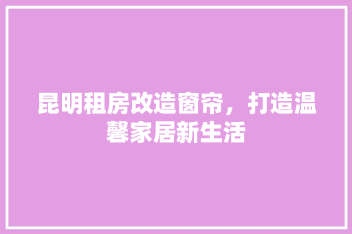 昆明租房改造窗帘，打造温馨家居新生活