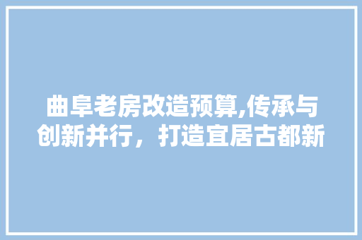 曲阜老房改造预算,传承与创新并行，打造宜居古都新风貌