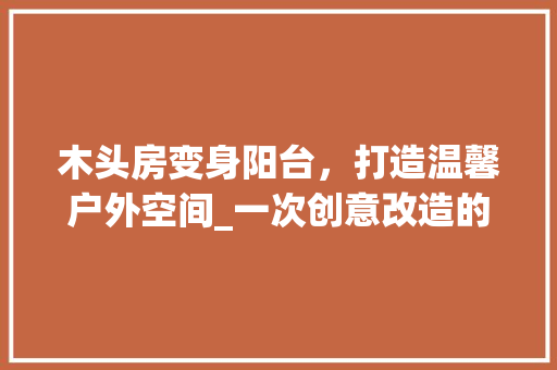 木头房变身阳台，打造温馨户外空间_一次创意改造的启示