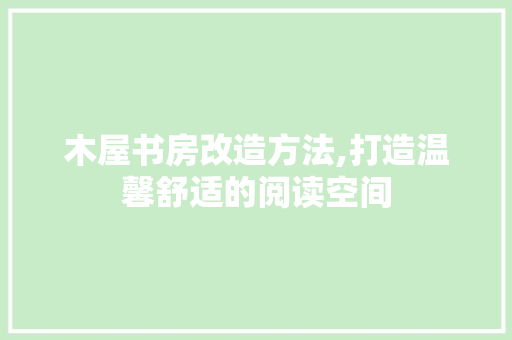 木屋书房改造方法,打造温馨舒适的阅读空间