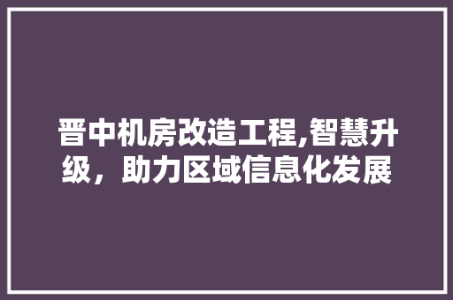 晋中机房改造工程,智慧升级，助力区域信息化发展