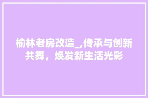 榆林老房改造_,传承与创新共舞，焕发新生活光彩