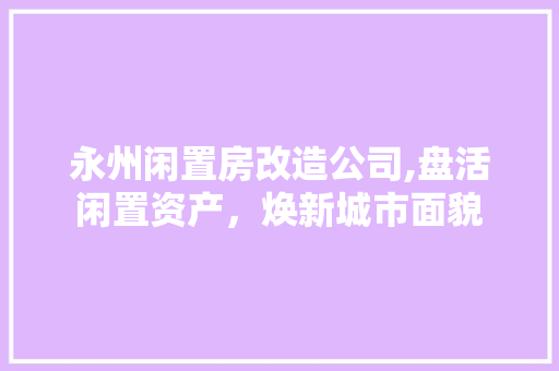 永州闲置房改造公司,盘活闲置资产，焕新城市面貌