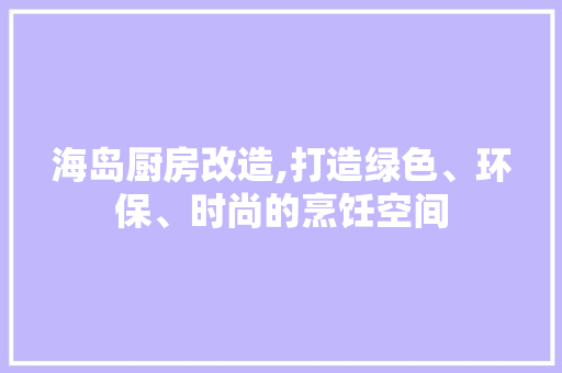 海岛厨房改造,打造绿色、环保、时尚的烹饪空间