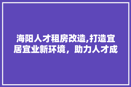 海阳人才租房改造,打造宜居宜业新环境，助力人才成长
