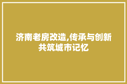 济南老房改造,传承与创新共筑城市记忆