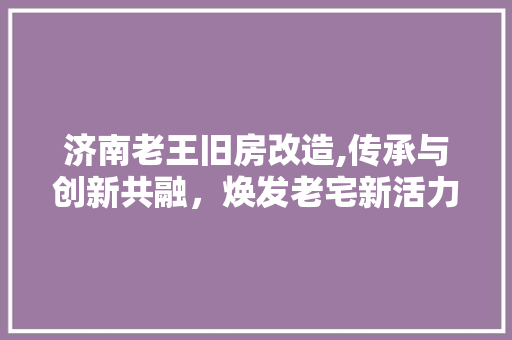 济南老王旧房改造,传承与创新共融，焕发老宅新活力
