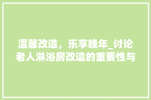 温馨改造，乐享晚年_讨论老人淋浴房改造的重要性与实施步骤