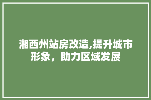 湘西州站房改造,提升城市形象，助力区域发展