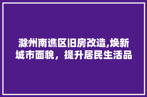 滁州南谯区旧房改造,焕新城市面貌，提升居民生活品质