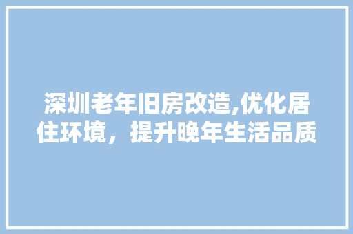 深圳老年旧房改造,优化居住环境，提升晚年生活品质