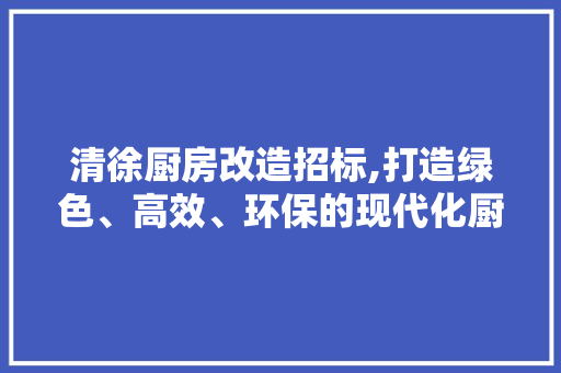 清徐厨房改造招标,打造绿色、高效、环保的现代化厨房