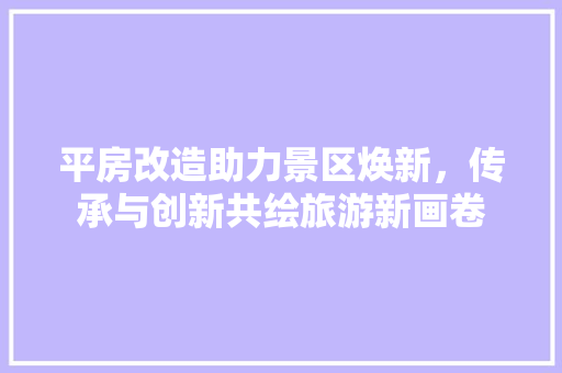平房改造助力景区焕新，传承与创新共绘旅游新画卷