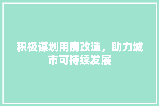 积极谋划用房改造，助力城市可持续发展
